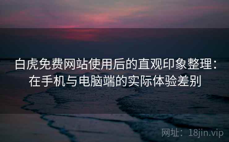 白虎免费网站使用后的直观印象整理：在手机与电脑端的实际体验差别