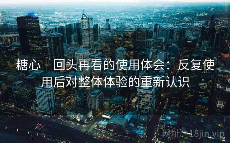 糖心|回头再看的使用体会:反复使用后对整体体验的重新认识 糖心|回头再看的使用体会:反复使用后对整体体验的重新认识