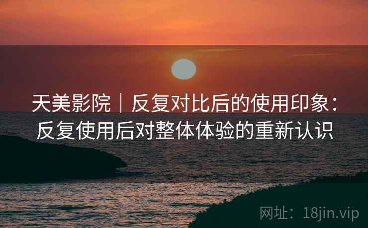 天美影院｜反复对比后的使用印象：反复使用后对整体体验的重新认识