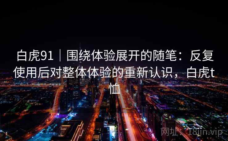 白虎91|围绕体验展开的随笔:反复使用后对整体体验的重新认识,白虎t恤 白虎91|围绕体验展开的随笔:反复使用后对整体体验的重新认识,白虎t恤