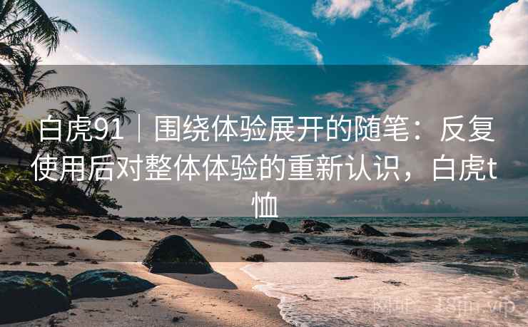 白虎91|围绕体验展开的随笔:反复使用后对整体体验的重新认识,白虎t恤 白虎91|围绕体验展开的随笔:反复使用后对整体体验的重新认识,白虎t恤