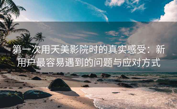 第一次用天美影院时的真实感受：新用户最容易遇到的问题与应对方式