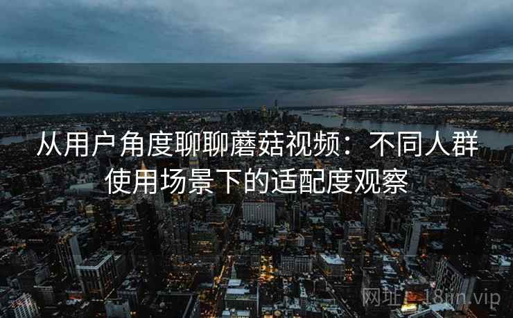 从用户角度聊聊蘑菇视频:不同人群使用场景下的适配度观察 从用户角度聊聊蘑菇视频:不同人群使用场景下的适配度观察