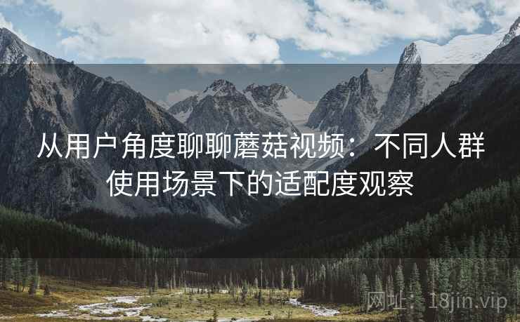 从用户角度聊聊蘑菇视频:不同人群使用场景下的适配度观察 从用户角度聊聊蘑菇视频:不同人群使用场景下的适配度观察