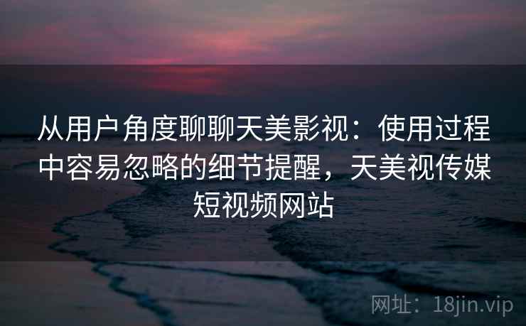 从用户角度聊聊天美影视:使用过程中容易忽略的细节提醒,天美视传媒短视频网站 从用户角度聊聊天美影视:使用过程中容易忽略的细节提醒,天美视传媒短视频网站