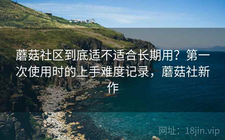 蘑菇社区到底适不适合长期用?第一次使用时的上手难度记录,蘑菇社新作 蘑菇社区到底适不适合长期用?第一次使用时的上手难度记录,蘑菇社新作