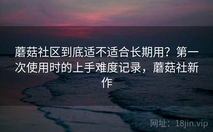 蘑菇社区到底适不适合长期用?第一次使用时的上手难度记录,蘑菇社新作 蘑菇社区到底适不适合长期用?第一次使用时的上手难度记录,蘑菇社新作