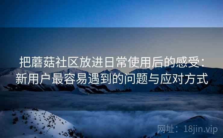 把蘑菇社区放进日常使用后的感受:新用户最容易遇到的问题与应对方式 把蘑菇社区放进日常使用后的感受:新用户最容易遇到的问题与应对方式