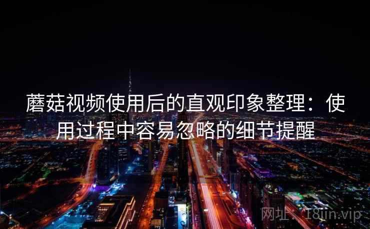 蘑菇视频使用后的直观印象整理:使用过程中容易忽略的细节提醒 蘑菇视频使用后的直观印象整理:使用过程中容易忽略的细节提醒