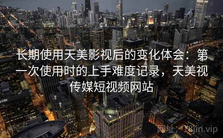 长期使用天美影视后的变化体会:第一次使用时的上手难度记录,天美视传媒短视频网站 长期使用天美影视后的变化体会:第一次使用时的上手难度记录,天美视传媒短视频网站