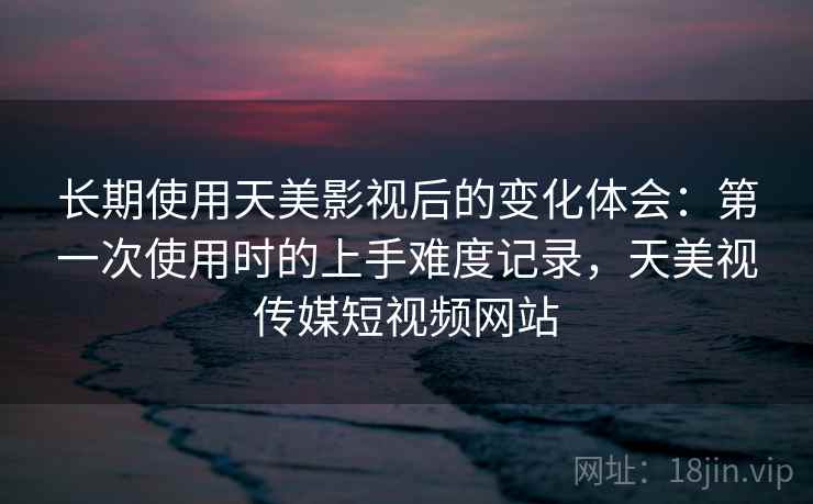 长期使用天美影视后的变化体会:第一次使用时的上手难度记录,天美视传媒短视频网站 长期使用天美影视后的变化体会:第一次使用时的上手难度记录,天美视传媒短视频网站