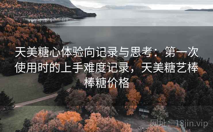 天美糖心体验向记录与思考:第一次使用时的上手难度记录,天美糖艺棒棒糖价格 天美糖心体验向记录与思考:第一次使用时的上手难度记录,天美糖艺棒棒糖价格