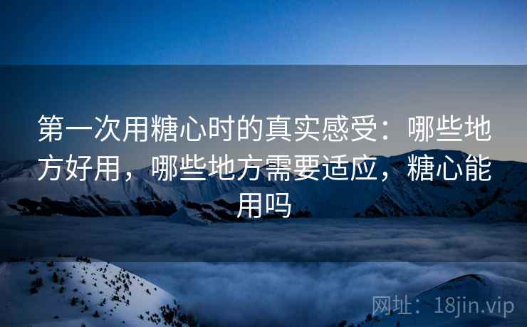 第一次用糖心时的真实感受:哪些地方好用,哪些地方需要适应,糖心能用吗 第一次用糖心时的真实感受:哪些地方好用,哪些地方需要适应,糖心能用吗