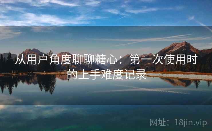 从用户角度聊聊糖心:第一次使用时的上手难度记录 从用户角度聊聊糖心:第一次使用时的上手难度记录