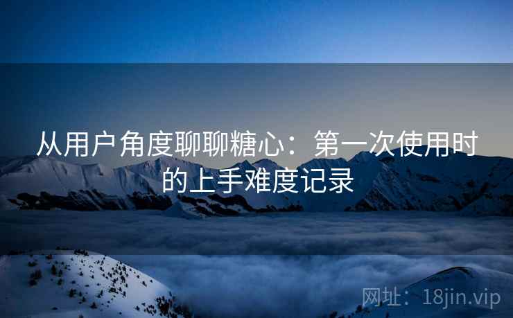 从用户角度聊聊糖心:第一次使用时的上手难度记录 从用户角度聊聊糖心:第一次使用时的上手难度记录