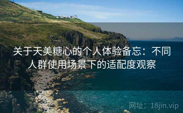 关于天美糖心的个人体验备忘:不同人群使用场景下的适配度观察 关于天美糖心的个人体验备忘:不同人群使用场景下的适配度观察