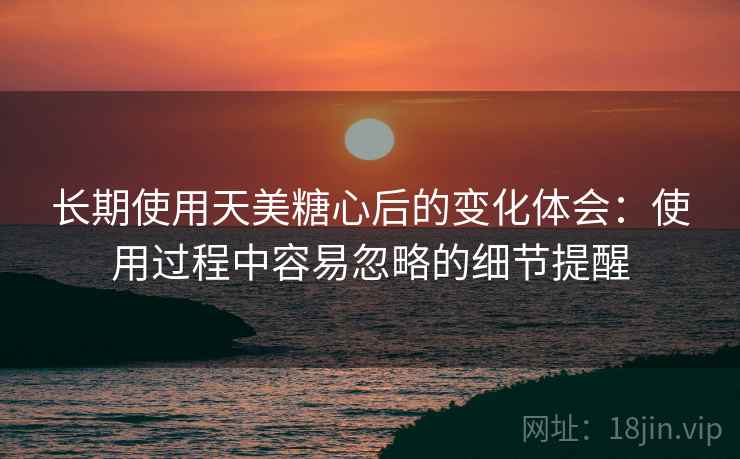 长期使用天美糖心后的变化体会：使用过程中容易忽略的细节提醒