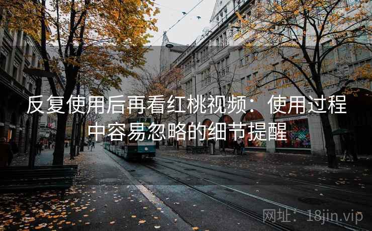 反复使用后再看红桃视频:使用过程中容易忽略的细节提醒 反复使用后再看红桃视频:使用过程中容易忽略的细节提醒