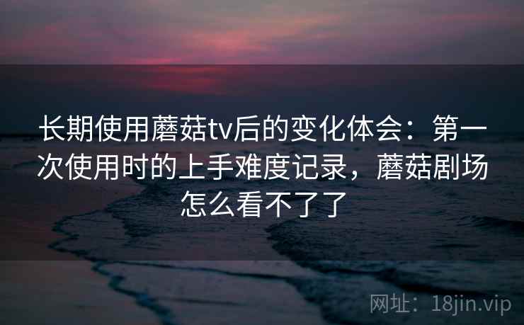 长期使用蘑菇tv后的变化体会：第一次使用时的上手难度记录，蘑菇剧场怎么看不了了