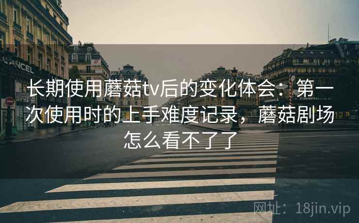 长期使用蘑菇tv后的变化体会：第一次使用时的上手难度记录，蘑菇剧场怎么看不了了