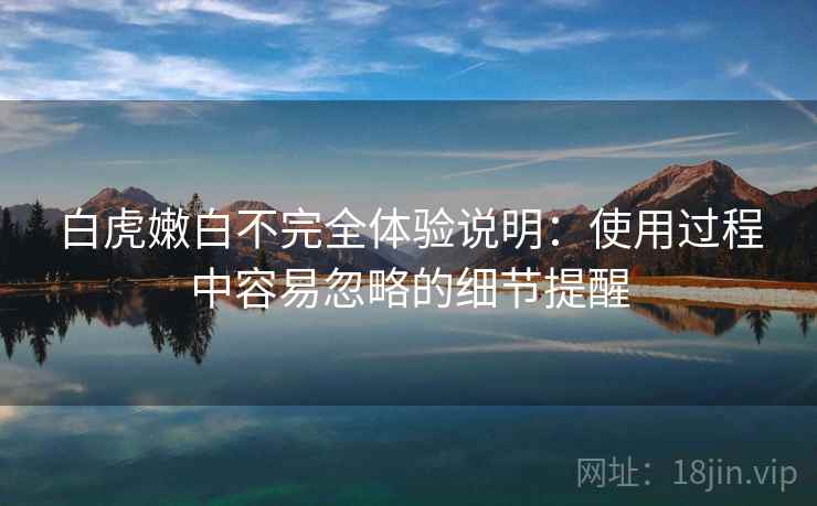 白虎嫩白不完全体验说明:使用过程中容易忽略的细节提醒 白虎嫩白不完全体验说明:使用过程中容易忽略的细节提醒
