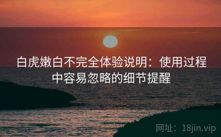 白虎嫩白不完全体验说明:使用过程中容易忽略的细节提醒 白虎嫩白不完全体验说明:使用过程中容易忽略的细节提醒