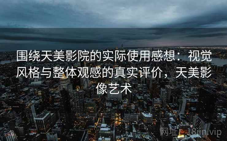 围绕天美影院的实际使用感想：视觉风格与整体观感的真实评价，天美影像艺术