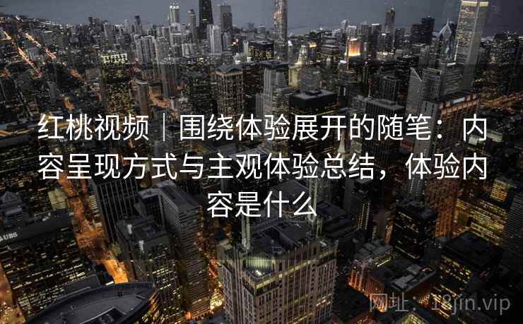 红桃视频|围绕体验展开的随笔:内容呈现方式与主观体验总结,体验内容是什么 红桃视频|围绕体验展开的随笔:内容呈现方式与主观体验总结,体验内容是什么