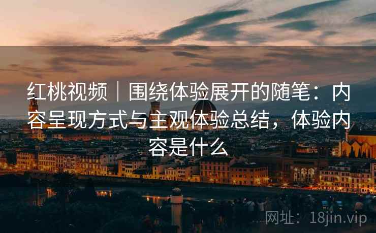 红桃视频|围绕体验展开的随笔:内容呈现方式与主观体验总结,体验内容是什么 红桃视频|围绕体验展开的随笔:内容呈现方式与主观体验总结,体验内容是什么