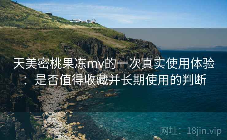 天美密桃果冻mv的一次真实使用体验:是否值得收藏并长期使用的判断 天美密桃果冻mv的一次真实使用体验:是否值得收藏并长期使用的判断