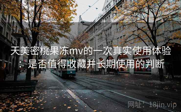 天美密桃果冻mv的一次真实使用体验:是否值得收藏并长期使用的判断 天美密桃果冻mv的一次真实使用体验:是否值得收藏并长期使用的判断