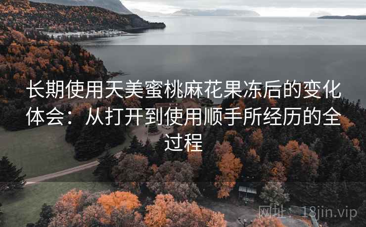 长期使用天美蜜桃麻花果冻后的变化体会:从打开到使用顺手所经历的全过程 长期使用天美蜜桃麻花果冻后的变化体会:从打开到使用顺手所经历的全过程