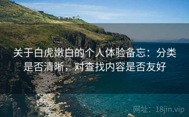 关于白虎嫩白的个人体验备忘:分类是否清晰,对查找内容是否友好 关于白虎嫩白的个人体验备忘:分类是否清晰,对查找内容是否友好