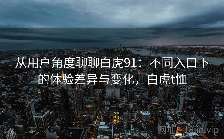 从用户角度聊聊白虎91:不同入口下的体验差异与变化,白虎t恤 从用户角度聊聊白虎91:不同入口下的体验差异与变化,白虎t恤