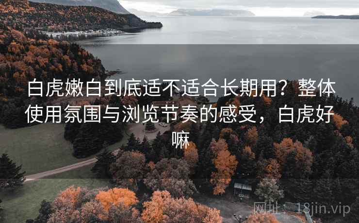 白虎嫩白到底适不适合长期用?整体使用氛围与浏览节奏的感受,白虎好嘛 白虎嫩白到底适不适合长期用?整体使用氛围与浏览节奏的感受,白虎好嘛