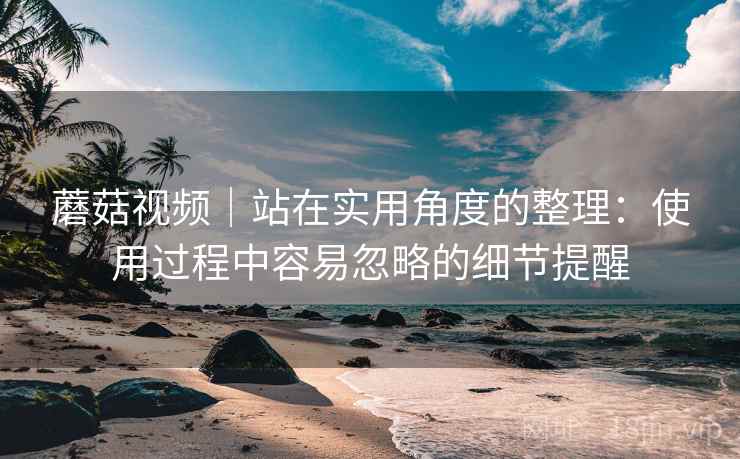 蘑菇视频|站在实用角度的整理:使用过程中容易忽略的细节提醒 蘑菇视频|站在实用角度的整理:使用过程中容易忽略的细节提醒