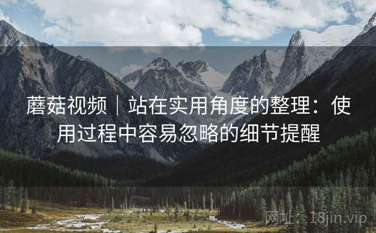 蘑菇视频|站在实用角度的整理:使用过程中容易忽略的细节提醒 蘑菇视频|站在实用角度的整理:使用过程中容易忽略的细节提醒
