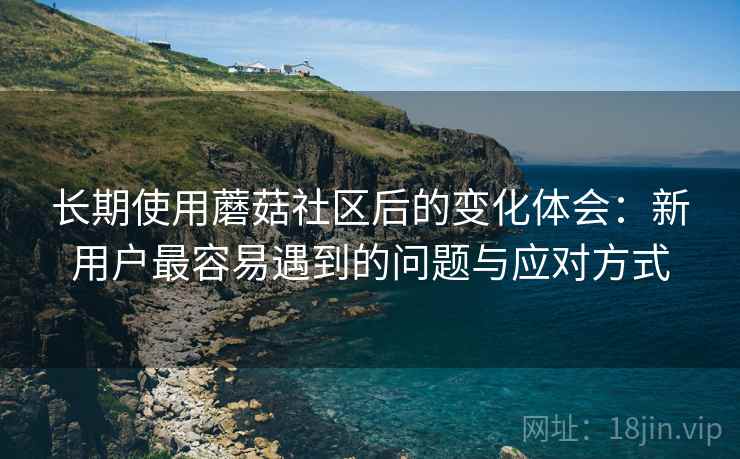 长期使用蘑菇社区后的变化体会:新用户最容易遇到的问题与应对方式 长期使用蘑菇社区后的变化体会:新用户最容易遇到的问题与应对方式