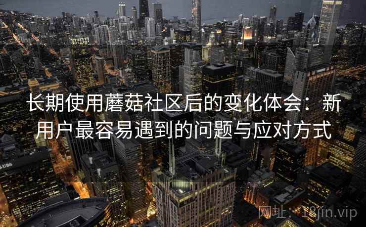 长期使用蘑菇社区后的变化体会:新用户最容易遇到的问题与应对方式 长期使用蘑菇社区后的变化体会:新用户最容易遇到的问题与应对方式
