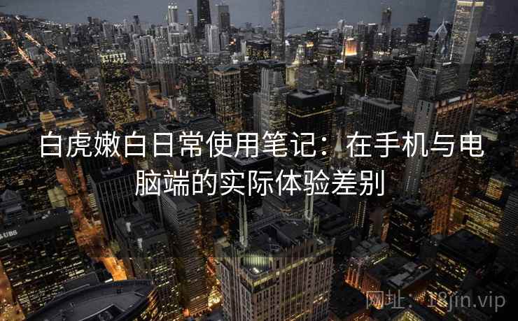 白虎嫩白日常使用笔记:在手机与电脑端的实际体验差别 白虎嫩白日常使用笔记:在手机与电脑端的实际体验差别