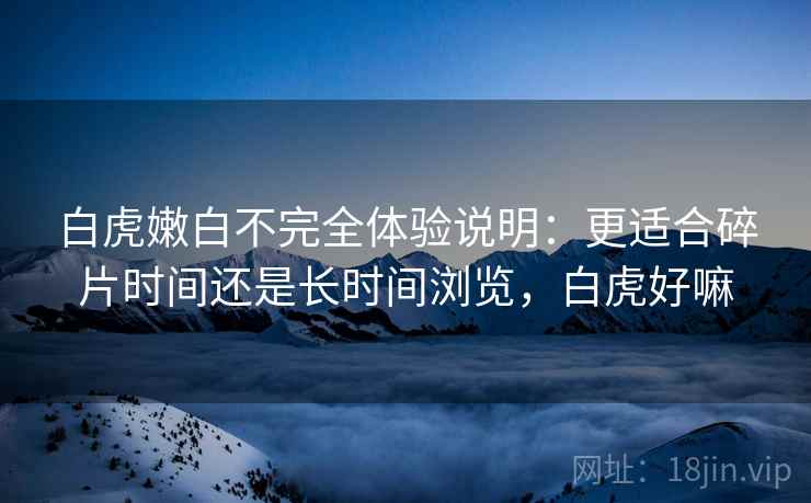 白虎嫩白不完全体验说明:更适合碎片时间还是长时间浏览,白虎好嘛 白虎嫩白不完全体验说明:更适合碎片时间还是长时间浏览,白虎好嘛