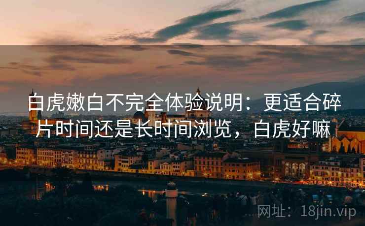 白虎嫩白不完全体验说明:更适合碎片时间还是长时间浏览,白虎好嘛 白虎嫩白不完全体验说明:更适合碎片时间还是长时间浏览,白虎好嘛