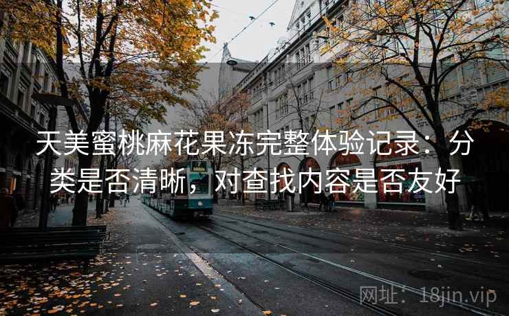 天美蜜桃麻花果冻完整体验记录:分类是否清晰,对查找内容是否友好 天美蜜桃麻花果冻完整体验记录:分类是否清晰,对查找内容是否友好