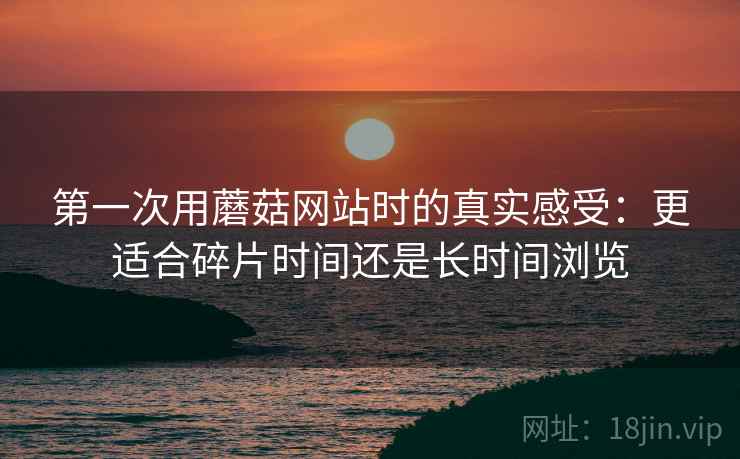 第一次用蘑菇网站时的真实感受:更适合碎片时间还是长时间浏览 第一次用蘑菇网站时的真实感受:更适合碎片时间还是长时间浏览