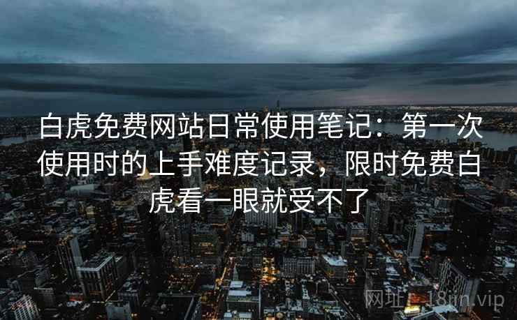 白虎免费网站日常使用笔记:第一次使用时的上手难度记录,限时免费白虎看一眼就受不了 白虎免费网站日常使用笔记:第一次使用时的上手难度记录,限时免费白虎看一眼就受不了