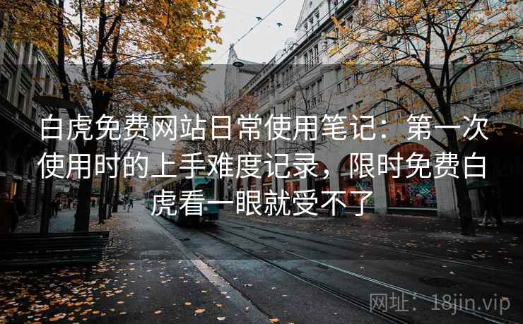 白虎免费网站日常使用笔记:第一次使用时的上手难度记录,限时免费白虎看一眼就受不了 白虎免费网站日常使用笔记:第一次使用时的上手难度记录,限时免费白虎看一眼就受不了