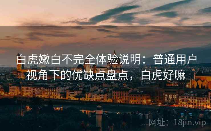 白虎嫩白不完全体验说明:普通用户视角下的优缺点盘点,白虎好嘛 白虎嫩白不完全体验说明:普通用户视角下的优缺点盘点,白虎好嘛