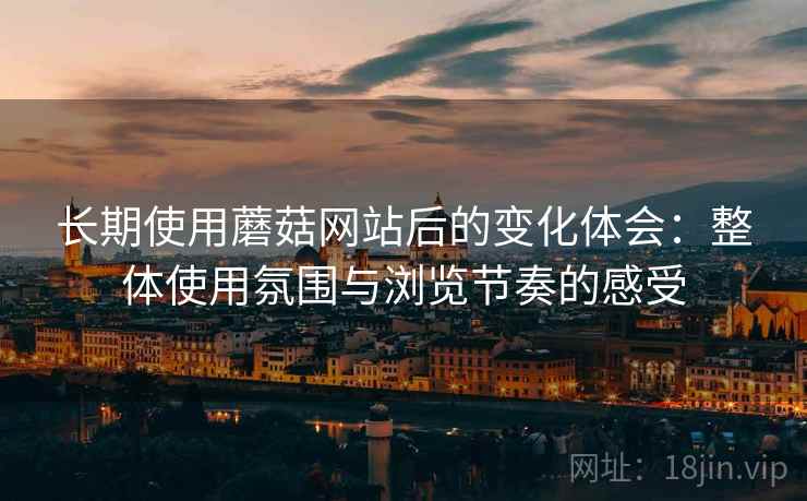 长期使用蘑菇网站后的变化体会:整体使用氛围与浏览节奏的感受 长期使用蘑菇网站后的变化体会:整体使用氛围与浏览节奏的感受