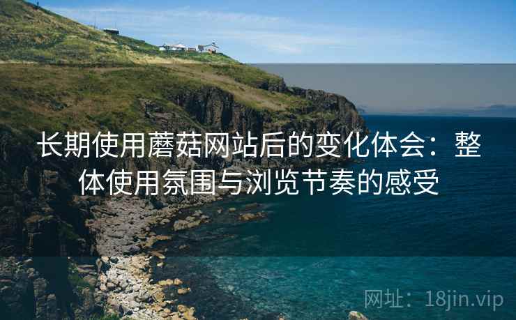 长期使用蘑菇网站后的变化体会:整体使用氛围与浏览节奏的感受 长期使用蘑菇网站后的变化体会:整体使用氛围与浏览节奏的感受