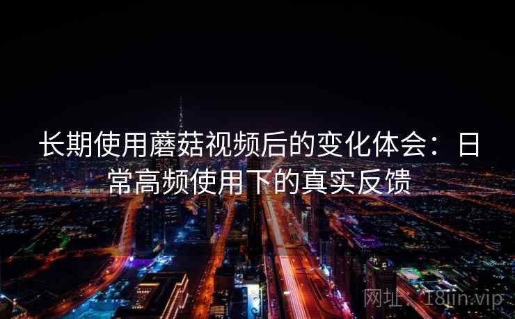 长期使用蘑菇视频后的变化体会:日常高频使用下的真实反馈 长期使用蘑菇视频后的变化体会:日常高频使用下的真实反馈
